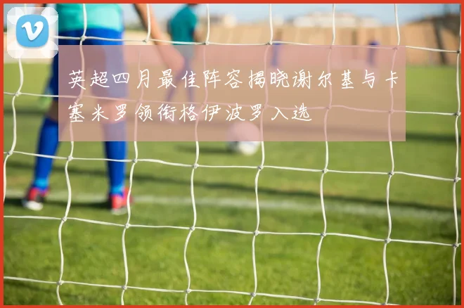 英超四月最佳阵容揭晓谢尔基与卡塞米罗领衔格伊波罗入选