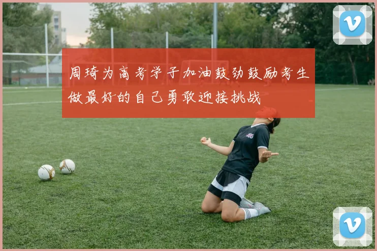 周琦为高考学子加油鼓劲鼓励考生做最好的自己勇敢迎接挑战