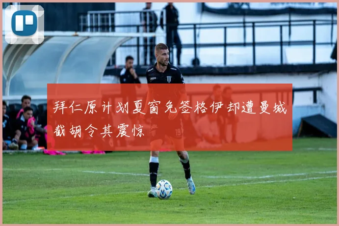 拜仁原计划夏窗免签格伊却遭曼城截胡令其震惊