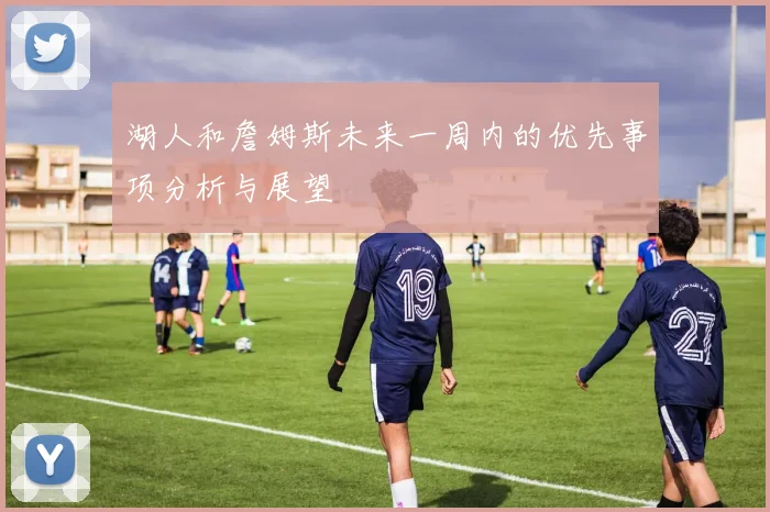 湖人和詹姆斯未来一周内的优先事项分析与展望