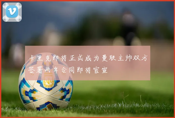 卡里克即将正式成为曼联主帅双方签署两年合同即将官宣