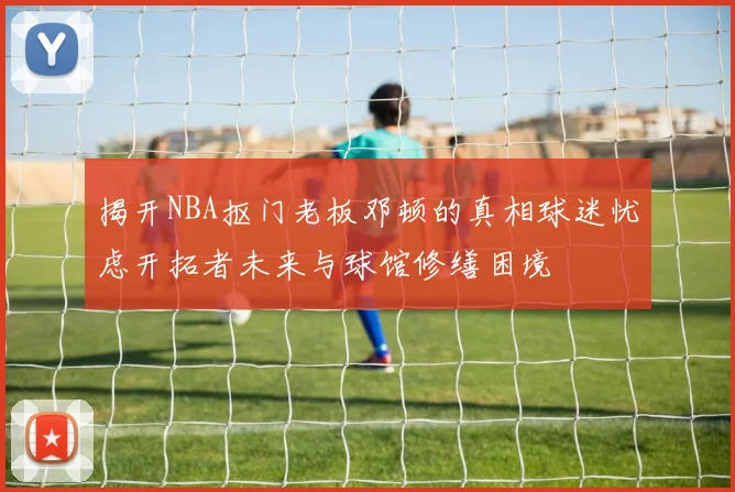 揭开NBA抠门老板邓顿的真相球迷忧虑开拓者未来与球馆修缮困境