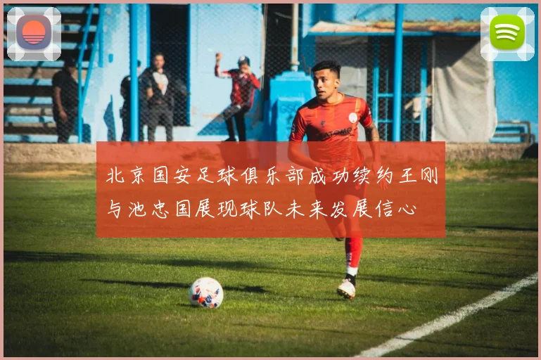 北京国安足球俱乐部成功续约王刚与池忠国展现球队未来发展信心