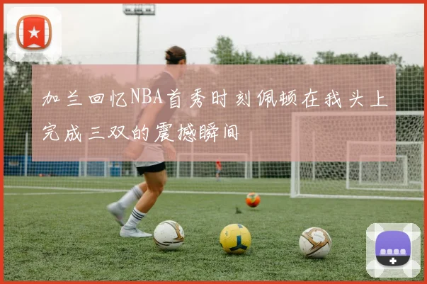加兰回忆NBA首秀时刻佩顿在我头上完成三双的震撼瞬间