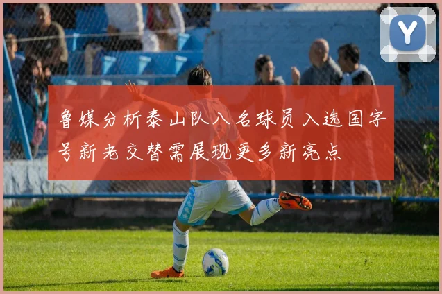 鲁媒分析泰山队八名球员入选国字号新老交替需展现更多新亮点