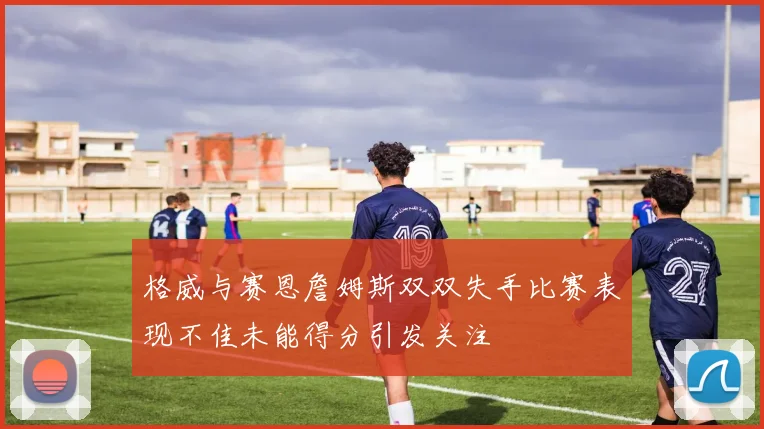 格威与赛恩詹姆斯双双失手比赛表现不佳未能得分引发关注