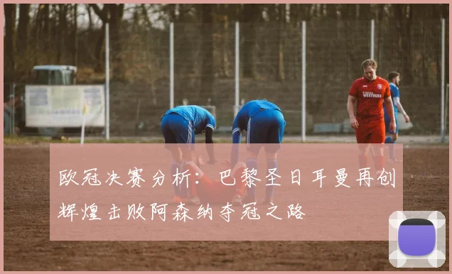 欧冠决赛分析：巴黎圣日耳曼再创辉煌击败阿森纳夺冠之路