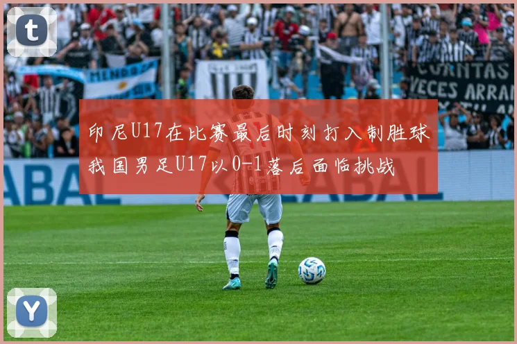 印尼U17在比赛最后时刻打入制胜球我国男足U17以0-1落后面临挑战