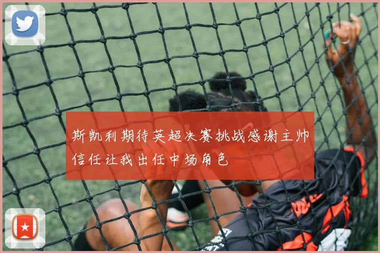 斯凯利期待英超决赛挑战感谢主帅信任让我出任中场角色