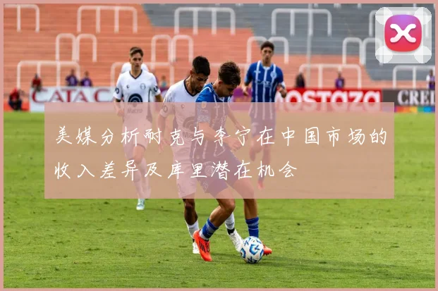 美媒分析耐克与李宁在中国市场的收入差异及库里潜在机会