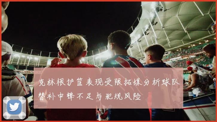克林根护筐表现受限拓媒分析球队替补中锋不足与犯规风险