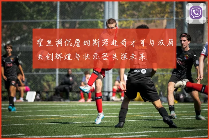 霍里调侃詹姆斯若赴奇才可与浓眉共创辉煌与状元签共谋未来