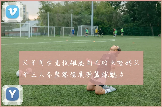 父子同台竞技雄鹿国王对决哈姆父子三人齐聚赛场展现篮球魅力