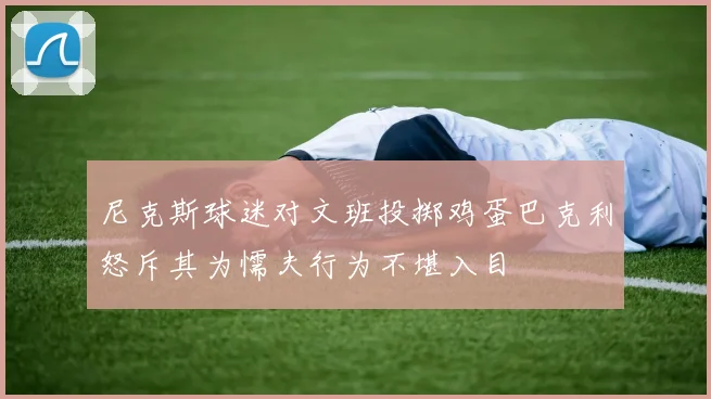 尼克斯球迷对文班投掷鸡蛋巴克利怒斥其为懦夫行为不堪入目