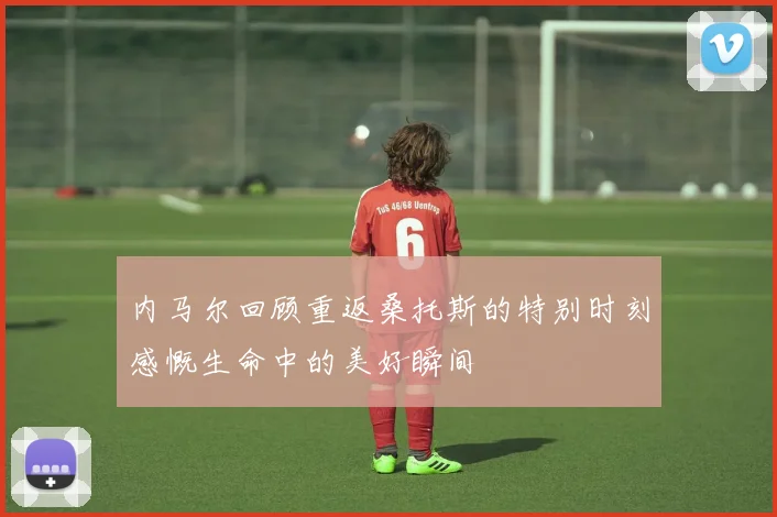 内马尔回顾重返桑托斯的特别时刻感慨生命中的美好瞬间