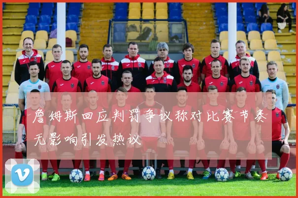 詹姆斯回应判罚争议称对比赛节奏无影响引发热议