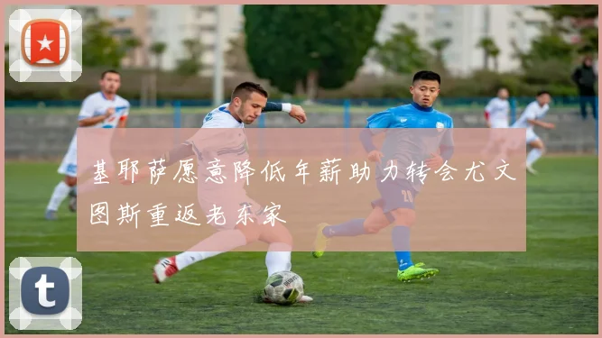 基耶萨愿意降低年薪助力转会尤文图斯重返老东家