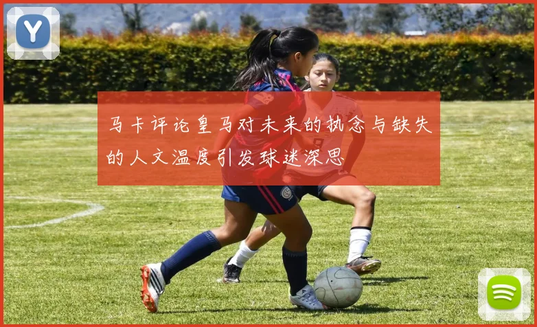 马卡评论皇马对未来的执念与缺失的人文温度引发球迷深思