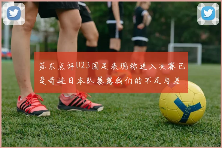 苏东点评U23国足表现称进入决赛已是奇迹日本队暴露我们的不足与差距