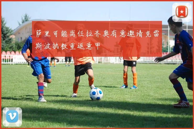 萨里可能离任拉齐奥有意邀请克雷斯波执教重返意甲