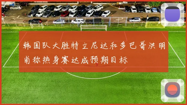 韩国队大胜特立尼达和多巴哥洪明甫称热身赛达成预期目标
