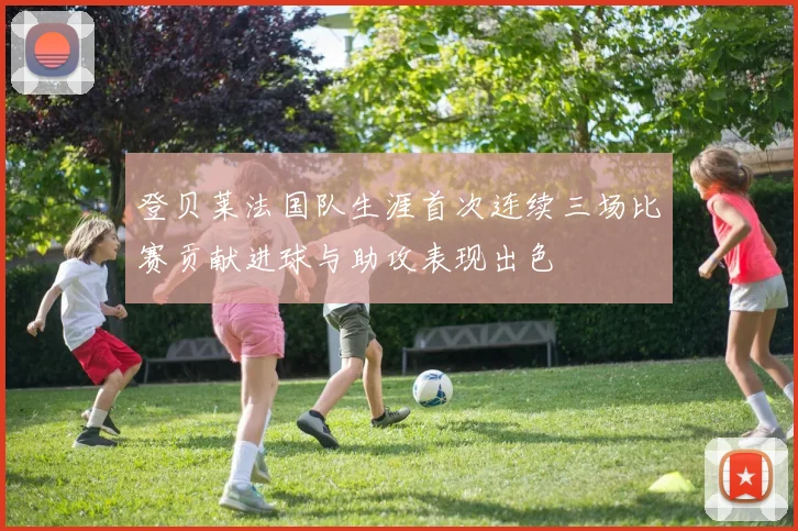 登贝莱法国队生涯首次连续三场比赛贡献进球与助攻表现出色