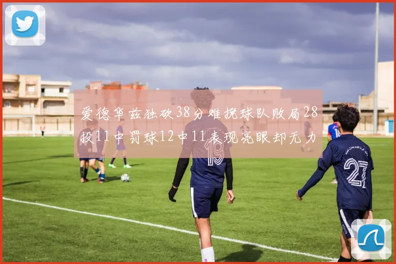 爱德华兹独砍38分难挽球队败局28投11中罚球12中11表现亮眼却无力回天