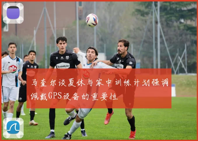 马奎尔谈夏休与家中训练计划强调佩戴GPS设备的重要性