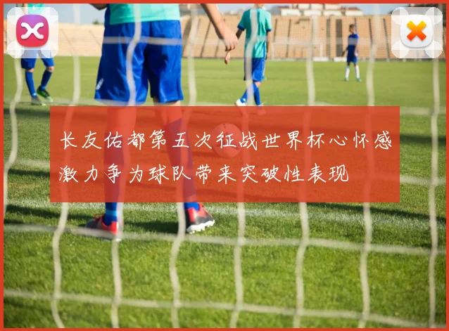 长友佑都第五次征战世界杯心怀感激力争为球队带来突破性表现