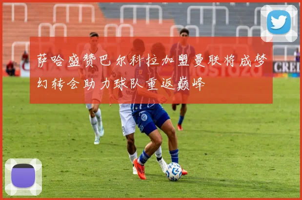 萨哈盛赞巴尔科拉加盟曼联将成梦幻转会助力球队重返巅峰